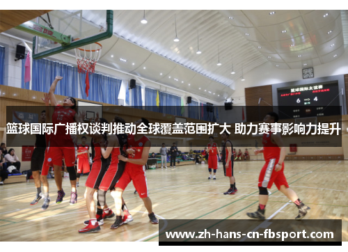 篮球国际广播权谈判推动全球覆盖范围扩大 助力赛事影响力提升