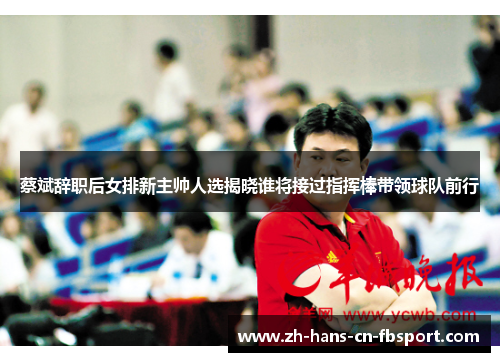 蔡斌辞职后女排新主帅人选揭晓谁将接过指挥棒带领球队前行